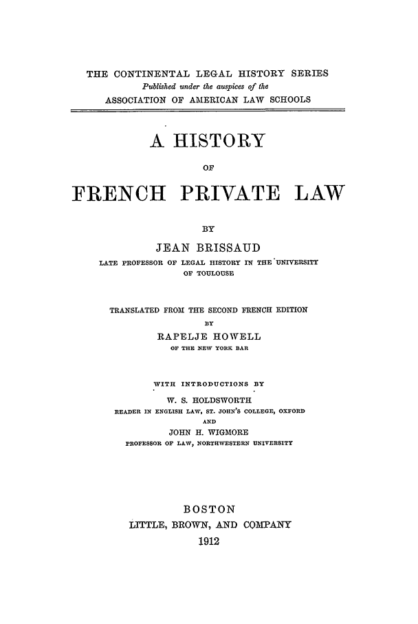 handle is hein.beal/clhsvt0003 and id is 1 raw text is: THE CONTINENTAL LEGAL HISTORY SERIES
Published under the auspices of the
ASSOCIATION OF AMERICAN LAW SCHOOLS
A HISTORY
OF
FRENCH PRIVATE LAW
BY
JEAN BRISSAUD
LATE PROFESSOR OF LEGAL HISTORY IN THE UNIVERSITY
OF TOULOUSE
TRANSLATED FROM THE SECOND FRENCH EDITION
BY
RAPELJE HOWELL
OF THE NEW YORK BAR

WITH INTRODUCTIONS BY
W. S. HOLDSWORTH
READER IN ENGLISH LAW, ST. JOHN'S COLLEGE, OXFORD
AND
JOHN H. WIGMORE
PROFESSOR OF LAW, NORTHWESTERN UNIVERSITY

BOSTON
LITTLE, BROWN, AND COMPANY
1912


