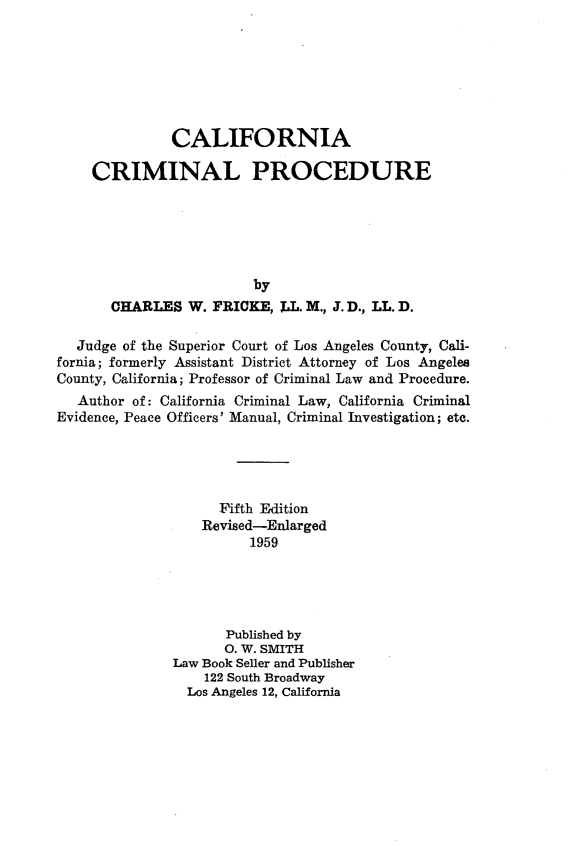 handle is hein.beal/clifaclp0001 and id is 1 raw text is: 







              CALIFORNIA

    CRIMINAL PROCEDURE






                         by
       CHARLES   W. FRICKE, J.L. M., J. D., LL. D.

   Judge of the Superior Court of Los Angeles County, Cali-
fornia; formerly Assistant District Attorney of Los Angeles
County, California; Professor of Criminal Law and Procedure.
   Author of: California Criminal Law, California Criminal
Evidence, Peace Officers' Manual, Criminal Investigation; etc.





                    Fifth Edition
                  Revised-Enlarged
                        1959





                     Published by
                     0. W. SMITH
               Law Book Seller and Publisher
                   122 South Broadway
                Los Angeles 12, California


