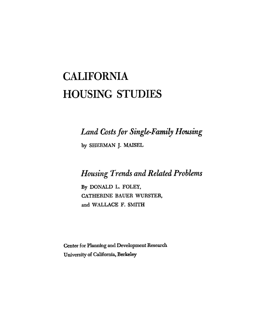 handle is hein.beal/clihsngs0001 and id is 1 raw text is: 









CALIFORNIA

HOUSING STUDIES




     Land Costs for Single-Family Housing

     by SHERMAN J. MAISEL



     Housing Trends and Related Problems

     By DONALD L. FOLEY,
     CATHERINE BAUER WURSTER,
     and WALLACE F. SMITH





Center for Planning and Development Research
University of California, Berkeley


