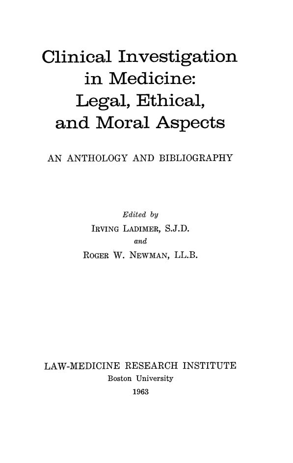 handle is hein.beal/clinvmd0001 and id is 1 raw text is: 




Clinical Investigation

      in Medicine:

      Legal, Ethical,

  and Moral Aspects


  AN ANTHOLOGY AND BIBLIOGRAPHY




            Edited by
       IRVING LADIMER, S.J.D.
             and
      ROGER W. NEWMAN, LL.B.


LAW-MEDICINE RESEARCH INSTITUTE
         Boston University
             1963


