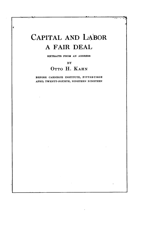 handle is hein.beal/cllbfr0001 and id is 1 raw text is: 










CAPITAL AND LA:BOR


      A FAIR DEAL

      EXTRACTS FROM AN ADDRESS

               BY

        OTTO H. KAHN

  BEFORE CARNEGIE INSTITUTE, PITTSBURGH
  APRIL TWENTY-FOURTH, NINETEEN NINETEEN


