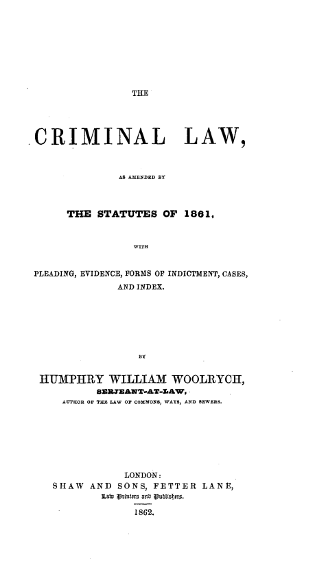 handle is hein.beal/cllwaadbtst0001 and id is 1 raw text is: 















CRIMINAL LAW,



              AS AMENDED BY



      THE STATUTES OF 1861,



                 WITH


 PLEADING, EVIDENCE, FORMS OF INDICTMENT, CASES,
              AND INDEX.







                 3Y


  HUMPIIRY WILLIAM WOOLRYCH,
           8Z=.7EANT-AJT-&AW,
     AUTHOR OP THE LAW O1 COMMONS, WAYS, AND SEWERS.


           LONDON:
SHAW AND SONS, FETTER LANE,


             1862.


