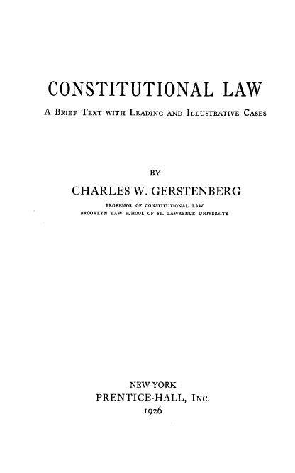 handle is hein.beal/cllwabftt0001 and id is 1 raw text is: CONSTITUTIONAL LAW
A BRIEF TEXT WITH LEADING AND ILLUSTRATIVE CASES
BY
CHARLES W. GERSTENBERG
PROFESSOR OF CONSTITUTIONAL LAW
BROOKLYN LAW SCHOOL OF ST. LAWRENCE UNIVERSITY

NEW YORK
PRENTICE-HALL, INC.
1926


