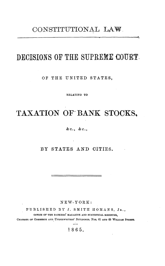 handle is hein.beal/cllwdssm0001 and id is 1 raw text is: 





CONSTITUTIONAL LAW.


DECISIONS OF THE SUPREME COURT.



         OF THE  UNITED  STATES,


                 RELATING TO



TAXATION OF BANK STOCKS,


                 &c., &c.,



        BY  STATES   AND  CITIES.


               NEW-YORK:
   PUBLISHED  BY J. SMITH RIOMANS, JR.,
      OFFICE OF TUE BANKERS' MAGAZINE AND STATISTICAL REGISTER,
ChAMBER or COMMEROE AND UNDERWRITERS' BUILDINGS. NOS. 61 AND 83 WILLIAM STEE

                  1865.


