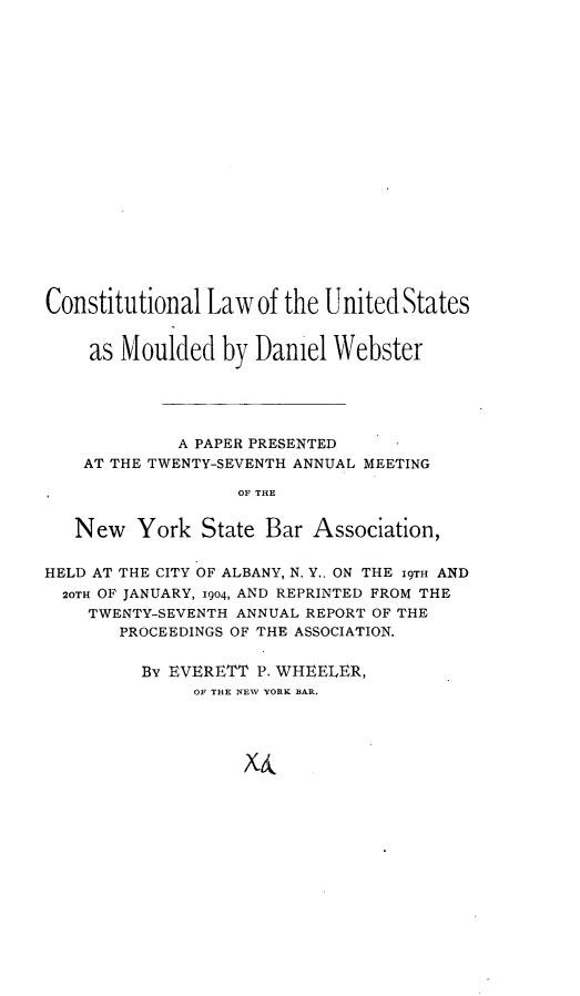 handle is hein.beal/cllwusmdl0001 and id is 1 raw text is: 




















Constitutional Law of the United States


    as Moulded by Daniel Webster





             A PAPER PRESENTED
    AT THE TWENTY-SEVENTH ANNUAL MEETING

                   OF THE


   New York State Bar Association,


HELD AT THE CITY OF ALBANY, N. Y.. ON THE 19TH AND
  20TH OF JANUARY, 1904, AND REPRINTED FROM THE
    TWENTY-SEVENTH ANNUAL REPORT OF THE
       PROCEEDINGS OF THE ASSOCIATION.


         By EVERETT P. WHEELER,
              OF THE NEW YORK BAR.


