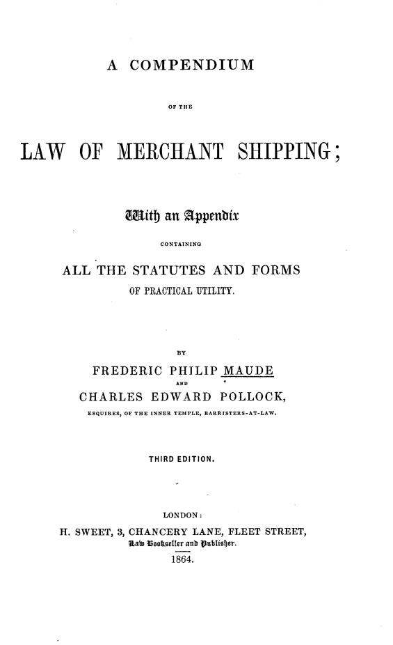 handle is hein.beal/clmsh0001 and id is 1 raw text is: A COMPENDIUM
OF THE
LAW OF MERCHANT SHIPPING;

Mitb an appmnbix
CONTAINING
ALL THE STATUTES AND FORMS
OF PRACTICAL UTILITY.
BY
FREDERIC PHILIP MAUDE
AND
CHARLES EDWARD POLLOCK,
ESQUIRES, OF THE INNER TEMPLE, BARRISTERS-AT-LAW.
THIRD EDITION.
LONDON:
H. SWEET, 3, CHANCERY LANE, FLEET STREET,
RaLD Bookdeller anb PublioIjer.
1864.


