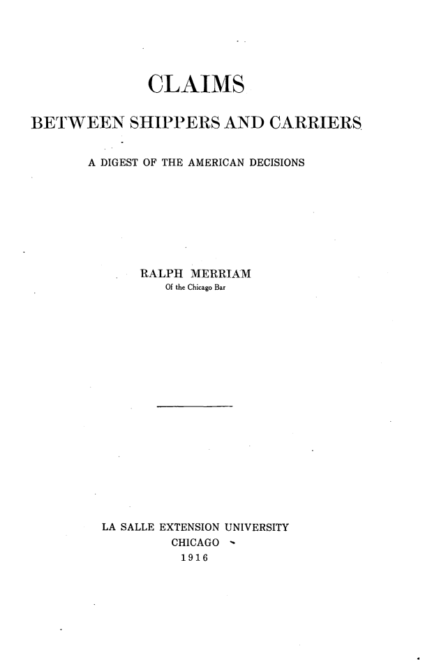 handle is hein.beal/clmshipcr0001 and id is 1 raw text is: 






              CLAIMS


BETWEEN SHIPPERS AND CARRIERS


       A DIGEST OF THE AMERICAN DECISIONS









             RALPH MERRIAM
                Of the Chicago Bar




















         LA SALLE EXTENSION UNIVERSITY
                 CHICAGO
                 1916


