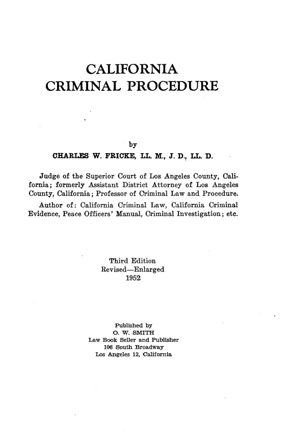 handle is hein.beal/clncilp0001 and id is 1 raw text is: 







              CALIFORNIA

    CRIMINAL PROCEDURE






                         by
      CHARLES   W. FRICKE,  LL. M., J. D., L. D.

   Judge of the Superior Court of Los Angeles County, Cali-
fornia; formerly Assistant District Attorney of Los Angeles
County, California; Professor of Criminal Law and Procedure.
   Author of: California Criminal Law, California Criminal
Evidence, Peace Officers' Manual, Criminal Investigation; etc.





                    Third Edition
                  Revised-Enlarged
                        1952





                      Published by
                      0. W. SMITH
               Law Book Seller and Publisher
                   106 South Broadway
                 Los Angeles 12, California


