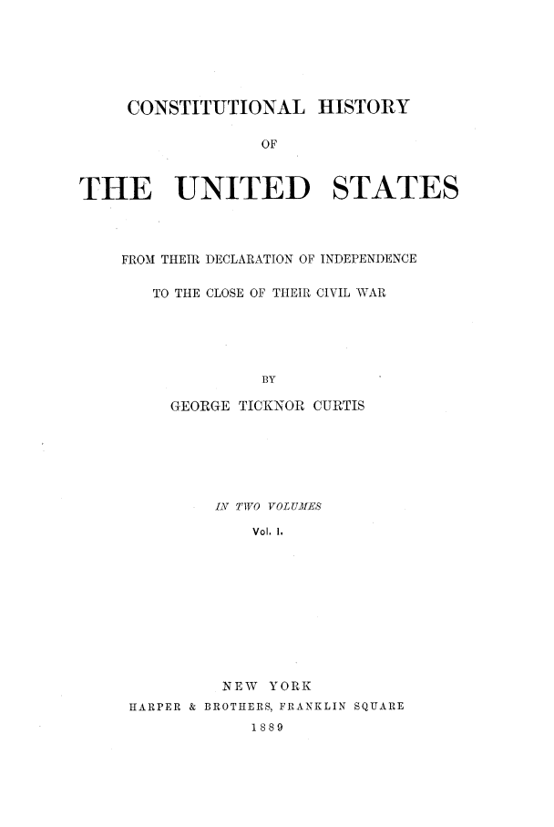 handle is hein.beal/clocivw0001 and id is 1 raw text is: CONSTITUTIONAL HISTORY
OF
THE UNITED STATES

FROM THEIR DECLARATION OF INDEPENDENCE
TO THE CLOSE OF THEIR CIVIL WAR
BY
GEORGE TICKNOR CURTIS

I TWO VOLUMES
Vol, I.
NEW YORK
HARPER & BROTHERS, FRANKLIN SQUARE
1889


