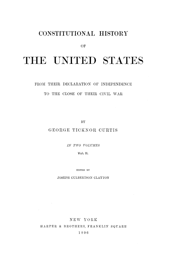 handle is hein.beal/clocivw0002 and id is 1 raw text is: CONSTITUTIONAL HISTORY
OF
THE UNITED STATES

FROM THEIR DECLARATION OF INDEPENDENCE
TO THE CLOSE OF THEIR CIVIL WAR
BY
GEORGE TICKNOR CURTIS
LX TWO VOLUIES
Vol. II.
EDITED BY
JOSEPH CULBERTSON CLAYTON
NEW YORK
HARPER & BROTHERS, FRANKLIN SQUARE
1896


