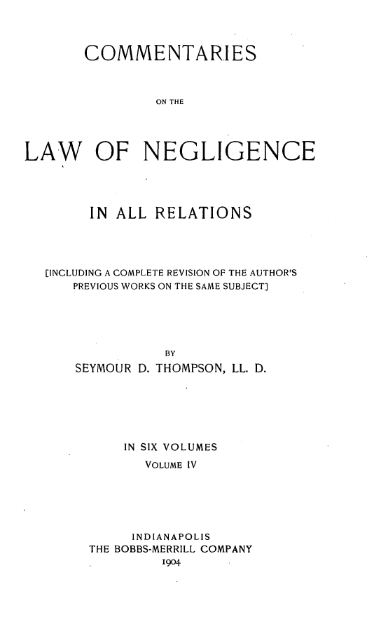 handle is hein.beal/clonnegis0004 and id is 1 raw text is: COMMENTARIES
ON THE
LAW OF NEGLIGENCE

IN  ALL RELATIONS
[INCLUDING A COMPLETE REVISION OF THE AUTHOR'S
PREVIOUS WORKS ON THE SAME SUBJECT]
BY
SEYMOUR D. THOMPSON, LL. D.

IN SIX VOLUMES
VOLUME IV
INDIANAPOLIS
THE BOBBS-MERRILL COMPANY
1904


