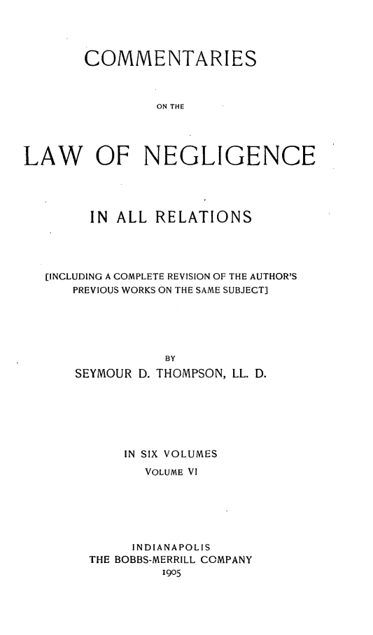 handle is hein.beal/clonnegis0006 and id is 1 raw text is: COMMENTARIES
ON THE
LAW OF NEGLIGENCE

IN ALL RELATIONS
[INCLUDING A COMPLETE REVISION OF THE AUTHOR'S
PREVIOUS WORKS ON THE SAME SUBJECT]
BY
SEYMOUR D. THOMPSON, LL. D.

IN SIX VOLUMES
VOLUME VI
INDIANAPOLIS
THE BOBBS-MERRILL COMPANY
1905


