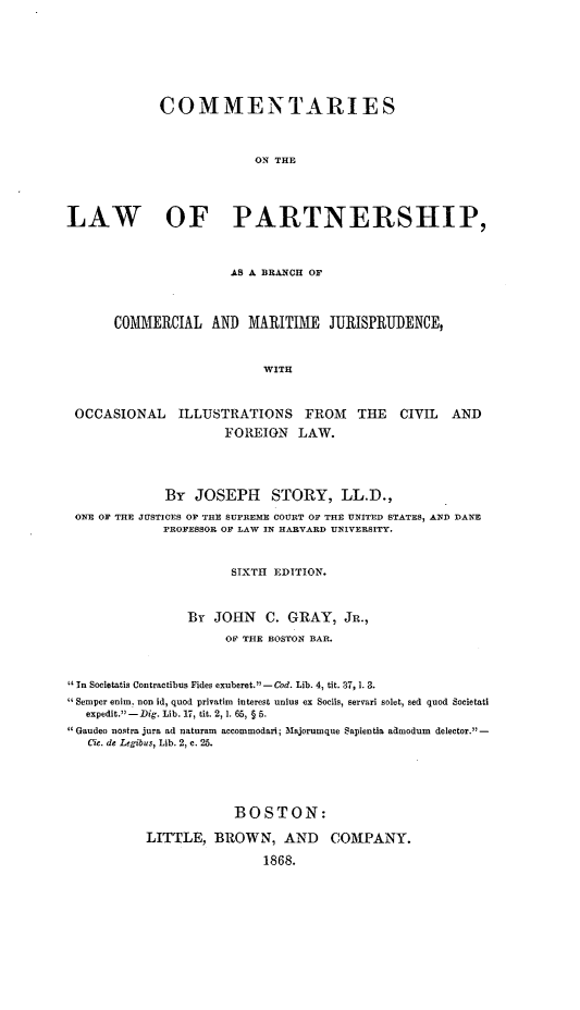 handle is hein.beal/clparbrco0001 and id is 1 raw text is: COMMENTARIES
ON THE
LAW OF PARTNERSHIP,
AS A BRANCH OF
COMMERCIAL AND MARITIME JURISPRUDENCE,
WITH
OCCASIONAL      ILLUSTRATIONS       FROM     THE   CIVIL   AND
FOREIGN LAW.
By JOSEPH STORY, LL.D.,
ONE OF THE JUSTICES OF THE SUPREME COURT OF THE UNITED STATES, AND DANE
PROFESSOR OF LAW IN HARVARD UNIVERSITY.
SIXTH EDITION.
By JOHN C. GRAY, JR.,
OF' THE BOSTON BAR.
In Societatis Contractibus Fides exuberet.'-Cod. Lib. 4, tit. 37,1.3.
 Semper enim. non id, quod privatim interest unius ex Socils, servari solet, Bed quod Societati
expedit.1 -Dig. Lib. 17, tit. 2,1. 65, § 5.
Gaudeo nostra jura ad naturam accommodari; Majorumque Sapientia admodum delector. -
Cie. de Legibus, Lib. 2, c. 25.
BOSTON:
LITTLE, BROWN, AND COMPANY.
1868.


