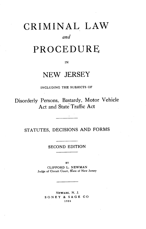 handle is hein.beal/clpnji0001 and id is 1 raw text is: CRIMINAL LAW
and
PROCEDURE
IN
NEW JERSEY
INCLUDING THE SUBJECTS OF
Disorderly Persons, Bastardy, Motor Vehicle
Act and State Traffic Act
STATUTES, DECISIONS AND FORMS
SECOND EDITION
BY
CLIFFORD L. NEWMAN
Judge of Circuit Court, State of New Jersey
NEWARK, N. J.
SONEY & SAGE CO
1926



