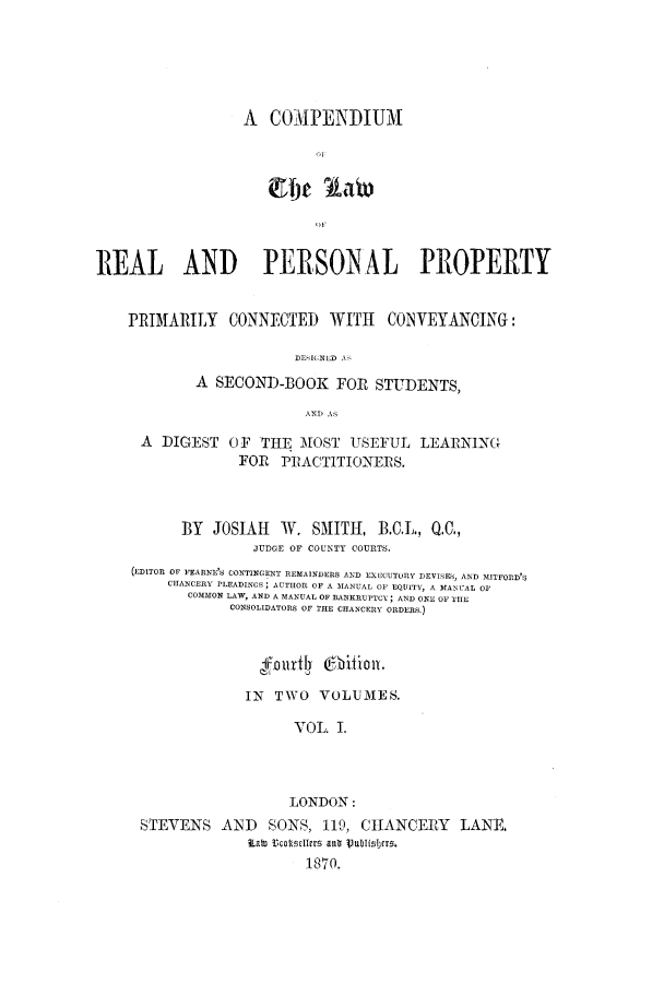 handle is hein.beal/clpppco0001 and id is 1 raw text is: A COAPENIIUM
REAL AND PERSONAL PROPERTY
PRIMAILY CONNECTED WITH CONVEYANCING:
DE INED'
A SECOND-BOOK FOR STUDENTS,
AND A,
A DIGEST OF THE MOST USEFUL LEARNING
FOR PRACTITIONERS.
BY JOSIAH W. SMITH, B.C.L., Q.C.,
JUDGE OF COUNTY COURTS.
(EDITOR OF FEARNE'S CONTINGENT REMAINDERS AND EXECUTORY DEVISES, AND MITFORD'S
CHANCERY PLEADINGS; AUTHOR OF A MANUAL OF EQUITY, A MANUAL 01
COMMON LAW, AND A MANUAL OF BANKRUPTCY; AND ONE OF THE
CONSOLIDATORS OF THE CHANCERY ORDERS.)
fourtly @hifionr.
IN TWO VOLUMES.
VOL. I.
LONDON:
STEVENS AND SONS, 119, CHANCERY LANE,
Lat  Uclmlicr  anti Vubliscrs.
1870.


