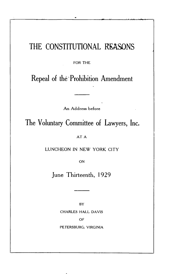 handle is hein.beal/clrsftrlpn0001 and id is 1 raw text is: 











THE CONSTITUTIONAL REASONS



                FOR THE



  Repeal of the Prohibition Amendment






             An Address before



The Voluntary Committee of Lawyers, Inc.


                 AT A


       LUNCHEON IN NEW YORK CITY


                  ON


         June Thirteenth, 1929






                  BY

            CHARLES HALL DAVIS

                  OF

            PETERSBURG; VIRGINIA


