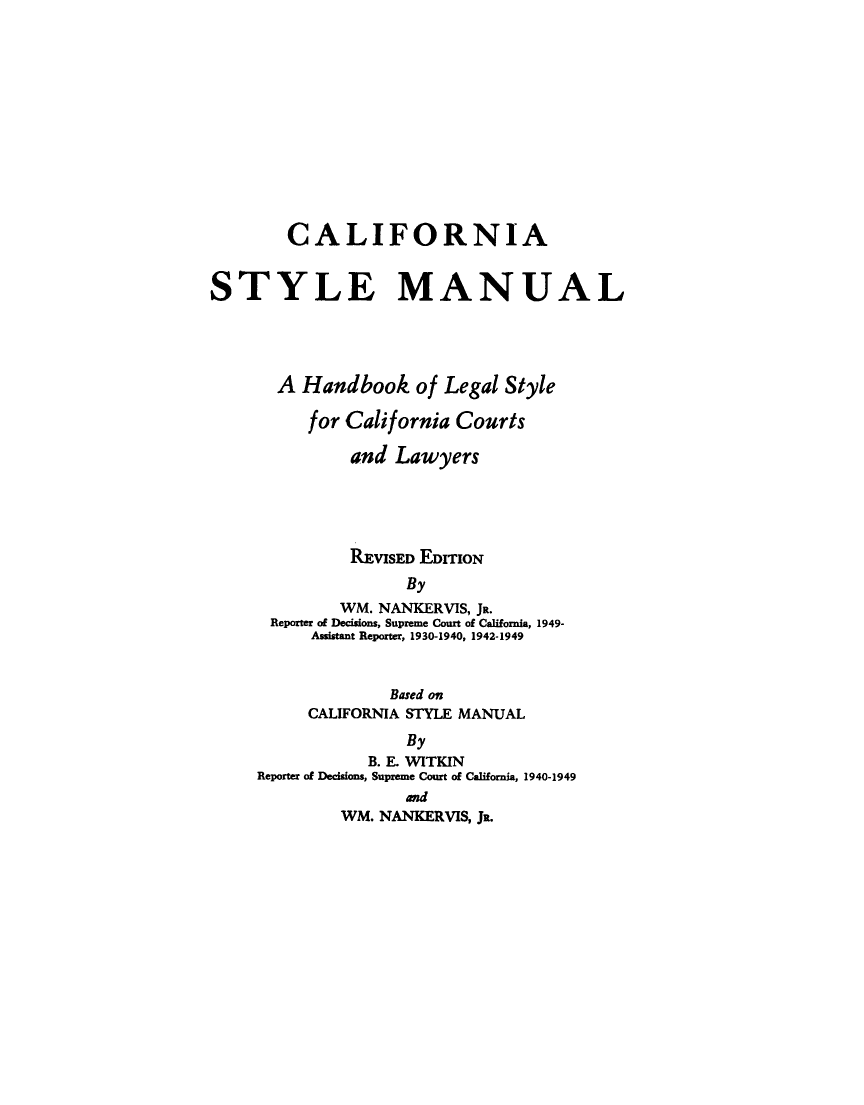 handle is hein.beal/clstlmnl0001 and id is 1 raw text is: 













        CALIFORNIA


STYLE MANUAL




       A Handbook of Legal Style

          for California Courts

              and Lawyers





              PmvisE EDITION
                    By
             WM. NANKERVIS, JR.
      Reporter of Decisions, Supreme Court of California, 1949-
          Assistant Reporter, 1930-1940, 1942-1949


              Based on
     CALIFORNIA STYLE MANUAL
               By
           B. E. WITKIN
Reporter of Decisions, Supreme Court of California, 1940-1949
               and
         WM. NANKERVIS, JR.


