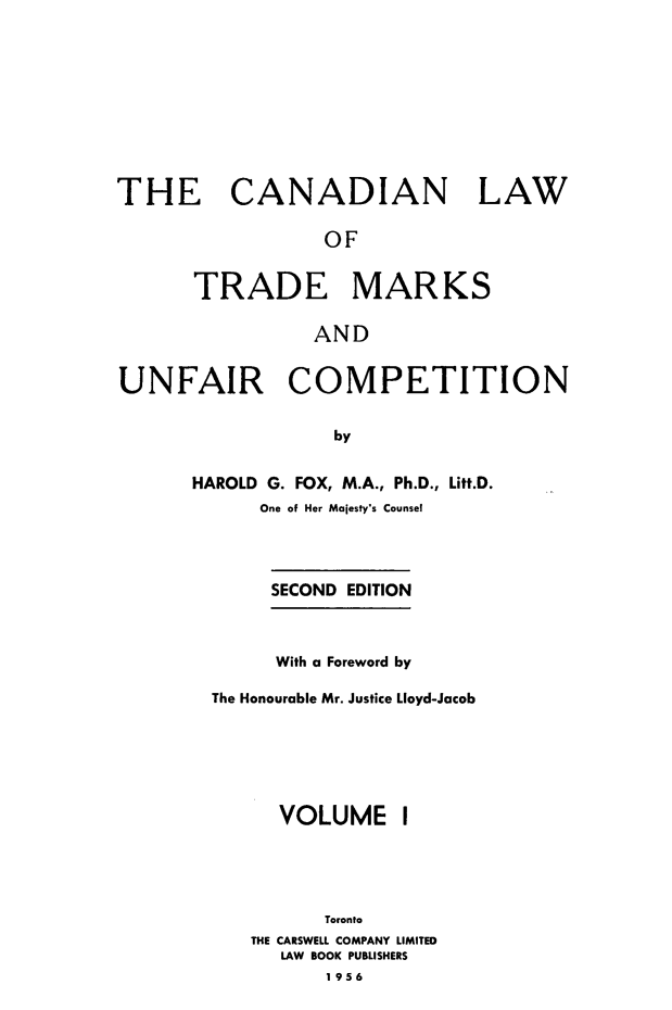 handle is hein.beal/cltmuc0001 and id is 1 raw text is: 









THE CANADIAN LAW

                 OF


      TRADE MARKS

                AND


UNFAIR COMPETITION


                  by


      HAROLD G. FOX, M.A., Ph.D., Litt.D.
            One of Her Majesty's Counsel




            SECOND EDITION



            With a Foreword by

        The Honourable Mr. Justice Lloyd-Jacob






              VOLUME I





                 Toronto
           THE CARSWELL COMPANY LIMITED
              LAW BOOK PUBLISHERS
                  1956



