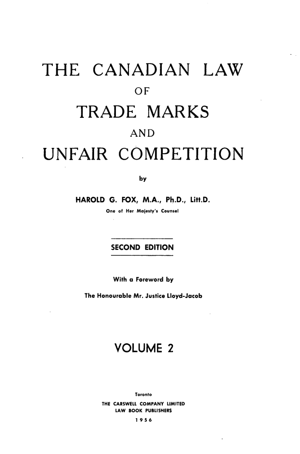 handle is hein.beal/cltmuc0002 and id is 1 raw text is: 








THE CANADIAN LAW

                 OF


      TRADE MARKS

                 AND


UNFAIR COMPETITION

                  by


      HAROLD G. FOX, M.A., Ph.D., Litt.D.
            One of Her Majesty's Counsel


     SECOND EDITION



     With a Foreword by

The Honourable Mr. Justice Lloyd-Jacob






      VOLUME 2





         Toronto
   THE CARSWELL COMPANY LIMITED
      LAW BOOK PUBLISHERS
          1956


