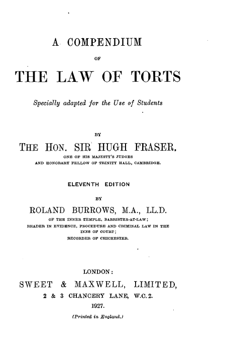 handle is hein.beal/cltsas0001 and id is 1 raw text is: A COMPENDIUM
OF
THE LAW OF TORTS
Specially adapted for the Use of Students
BY
THE HON. SIR HUGH FRASER.
ONE OF HIS MA3ESTY'S JUDGES
AND HONORARY FELLOW OF TRINITY HALL, CAMBRIDGE.
ELEVENTH EDITION
BY
ROLAND       BURROWS, M.A., LL.D.
OF THE INNER TEMPLE, BARRISTER-AT-LAW;
READER IN EVIDENCE, PROCEDUIRE AND CRIMINAL LAW IN THE
INNS OF COURT;
RECORDER OF CHICHESTER.
LONDON:
SWEET & MAXWELL, LIMITED,
2 & 3 CHANCERY LANE, W.C. 2.
1927.

(Printed in Rnalad,)


