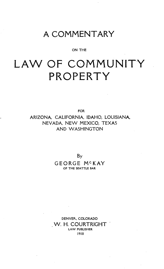 handle is hein.beal/clumprty0001 and id is 1 raw text is: 





        A COMMENTARY


                ON THE


LAW OF COMMUNITY

         PROPERTY





                 FOR
    ARIZONA, CALIFORNIA, IDAHO, LOUISIANA,
        NEVADA, NEW MEXICO, TEXAS
           AND WASHINGTON




                 By
           GEORGE  McKAY
             OF THE SEATTLE BAR









             DENVER, COLORADO
           W. H. COURTRIGHT
               LAW PUBLISHER
                 1910


