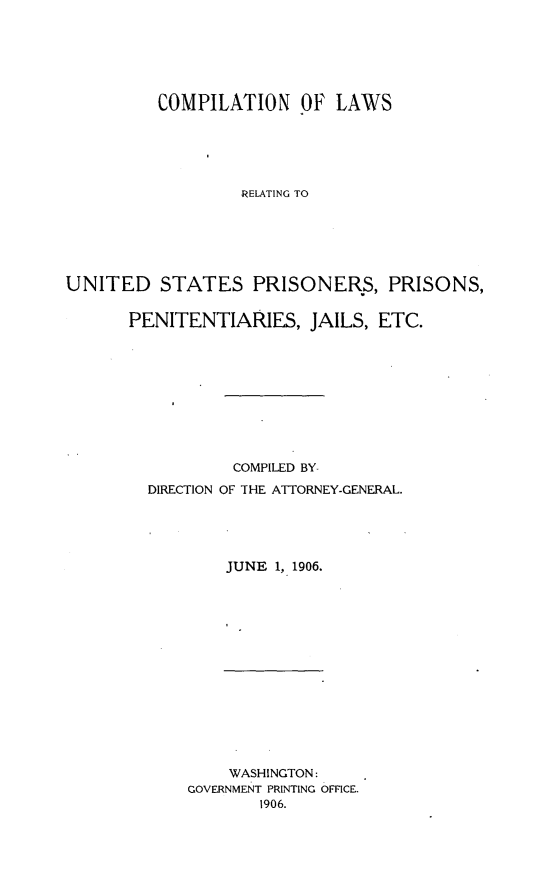 handle is hein.beal/clusprienj0001 and id is 1 raw text is: 






          COMPILATION Of LAWS





                  RELATING TO






UNITED STATES PRISONERS, PRISONS,


PENITENTIARIES, JAILS, ETC.










           COMPILED BY-
  DIRECTION OF THE ATTORNEY-GENERAL.





          JUNE 1, 1906.


    WASHINGTON:
GOVERNMENT PRINTING OFFICE.
        1906.


