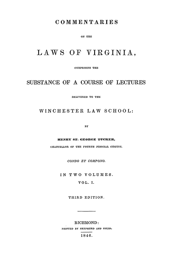 handle is hein.beal/clv0001 and id is 39 raw text is: COMMENTARIES
OIN THE
LAWS OF VIRGINIA,
COXPRISING THE
SUBSTANCE OF A COURSE OF LECTURES
DELIVERED TO THE
WINCHESTER LAW SCHOOL:
BY
IENItY ST. GE ORGE TUCKER,
CHANCELLOR OF THE FOURTH JUDICIAL CIRCUIT.
CONDO ET COMPONO.
IN TWO VOLUMES.
VOL. I.
THIRD EDITION.
RICHMOND:
PRINTED BY SHEPHERD AND COLIN.
1846.


