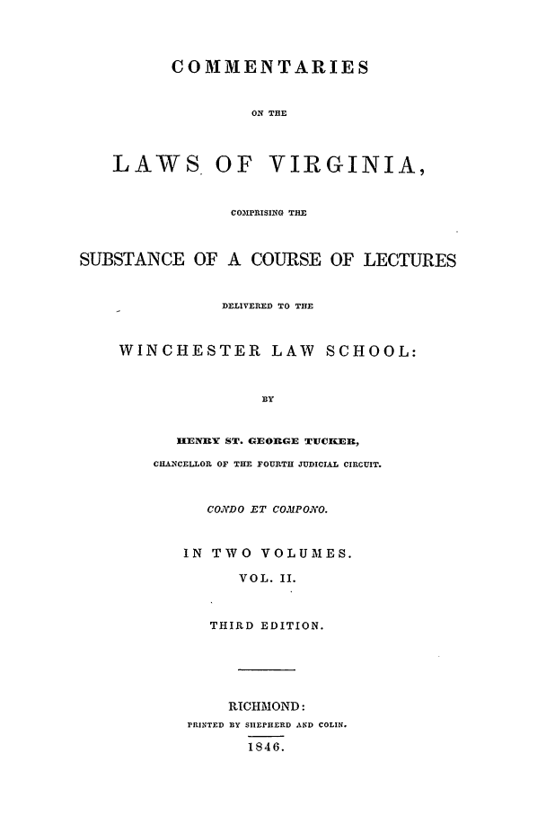 handle is hein.beal/clv0002 and id is 1 raw text is: COMMENTARIES
ON THE
LAWS OF VIRGINIA,
COIPRISING THE
SUBSTANCE OF A COURSE OF LECTURES
DELIVERED TO THE
WINCHESTER LAW SCHOOL:
BY
HENRY ST. GEO19GE TUCKER,
CHANCELLOR OF THE FOURTH JUDICIAL CIRCUIT.
CO.jDO .ET COMtPONO.
IN TWO VOLUMES.
VOL. II.
THIRD EDITION.
RICHMOND:
PRINTED BY SIEPHERD AND COLIN.
1846.


