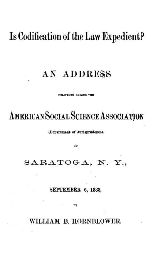 handle is hein.beal/clwex0001 and id is 1 raw text is: 




Is Codification of the Law Expedient?




         AN   ADDRESS


             DELIVERED BEFORE THE


AMERIcA   SOCIAL SCIENCE ASSOIAtJON

          (Department of Jurisprudence).

                 AT


    SARATOGA, N. Y.,


SEPTEMBER 6, 1888,

      BY


WILLIAM  B. HORNBLOWER


