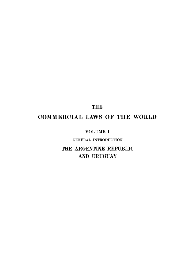 handle is hein.beal/clwocbie0001 and id is 1 raw text is: THE
COMMERCIAL LAWS OF THE WORLD
VOLUME I
GENERAL INTRODUCTION
THE ARGENTINE REPUBLIC
AND URUGUAY


