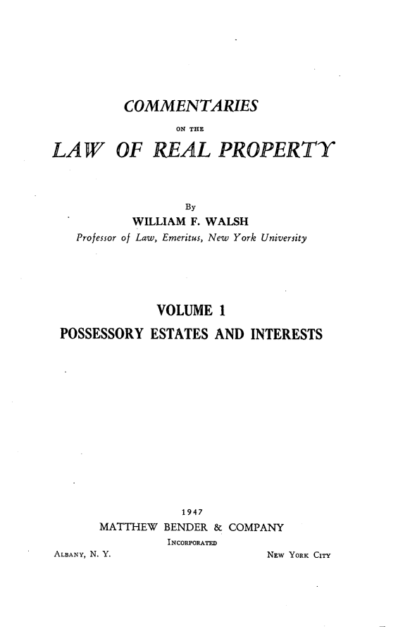 handle is hein.beal/clwrp0001 and id is 1 raw text is: 







          COMMENTARIES
                 ON THE

LAW OF REAL PROPERTY



                  By
           WILLIAM F. WALSH
   Professor of Law, Emeritus, New York University


             VOLUME  1

POSSESSORY  ESTATES  AND INTERESTS














                1947
     MATTHEW  BENDER & COMPANY
              INCORPORATED


ALBANY, N. Y.


NEW YORK CITY


