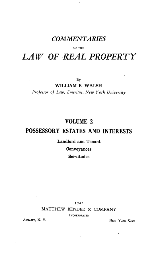 handle is hein.beal/clwrp0002 and id is 1 raw text is: 






          COMMENTARIES
                  ON THE

LAW OF REAL PROPERTY



                   By
           WILLIAM  F. WALSH
   Professor of Law, Emeritus, New York University


              VOLUME  2

POSSESSORY   ESTATES  AND. INTERESTS

           Landlord and Tenant
              Conveyances
              Servitudes









                 1947
      MATTHEW  BENDER & COMPANY
               INCORPORATED


ALBANY, N. Y.


NEW YORKc CITY


