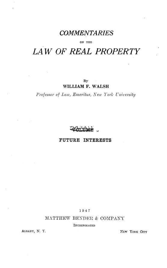 handle is hein.beal/clwrp0003 and id is 1 raw text is: 






         COMMENTARIES

               ON THE

LAW OF REAL PROPERTY


               By
         WILLIAM F. WALSH

Professor of Law, Emeritus, New York University









        FUTURE INTERESTS















              1947

   MATTIEW  BENDER & COMPANY
            INCORPORATED


ALBANY, N. Y.


NEW YORK CITY


