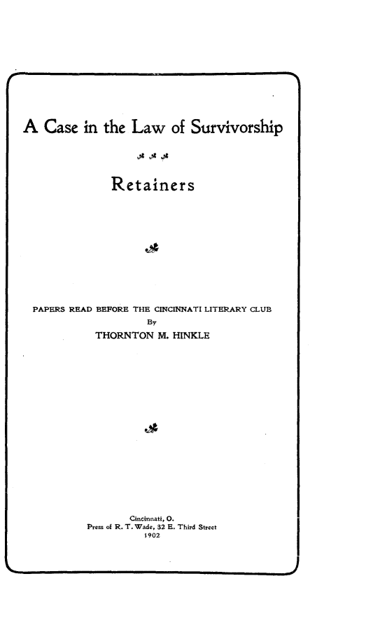 handle is hein.beal/clwsvvsret0001 and id is 1 raw text is: 













A   Case   in the  Law of Survivorship





               Retainers













  PAPERS READ BEPORE THE CINCINNATI LITERARY CLUB
                     By
            THORNTON   M. HINKLE




















                  Cincinnati, 0.
           Press of R. T. Wade, 32 E. Third Street
                     1902


