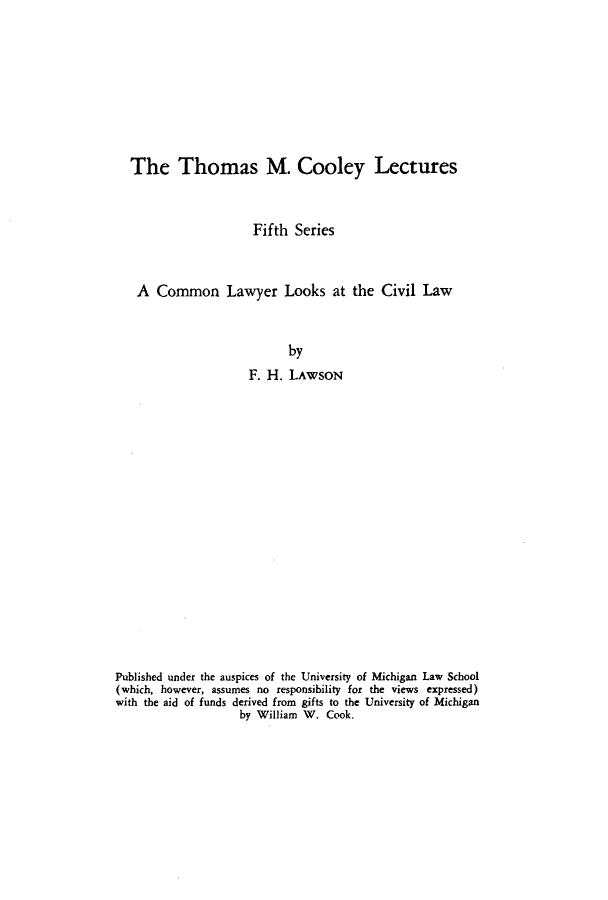 handle is hein.beal/clyrclw0001 and id is 1 raw text is: The Thomas M. Cooley Lectures
Fifth Series
A Common Lawyer Looks at the Civil Law
by
F. H. LAWSON

Published under the auspices of the University of Michigan Law School
(which, however, assumes no responsibility for the views expressed)
with the aid of funds derived from gifts to the University of Michigan
by William W. Cook.


