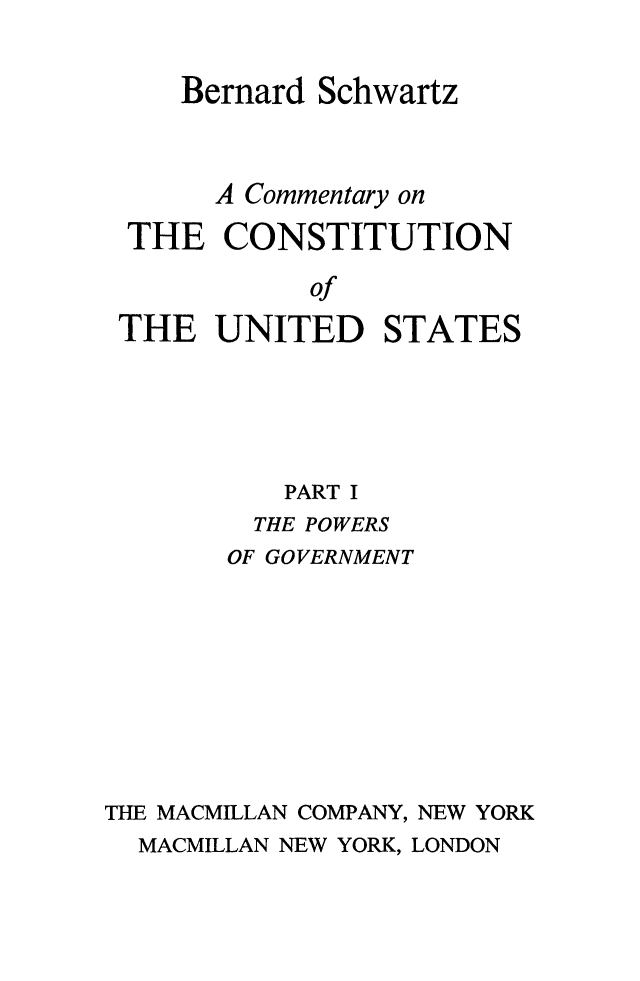 handle is hein.beal/cmconus0001 and id is 1 raw text is: 


    Bernard Schwartz



      A Commentary on

 THE  CONSTITUTION

           of
THE   UNITED STATES


           PART I
         THE POWERS
       OF GOVERNMENT









THE MACMILLAN COMPANY, NEW YORK
  MACMILLAN NEW YORK, LONDON


