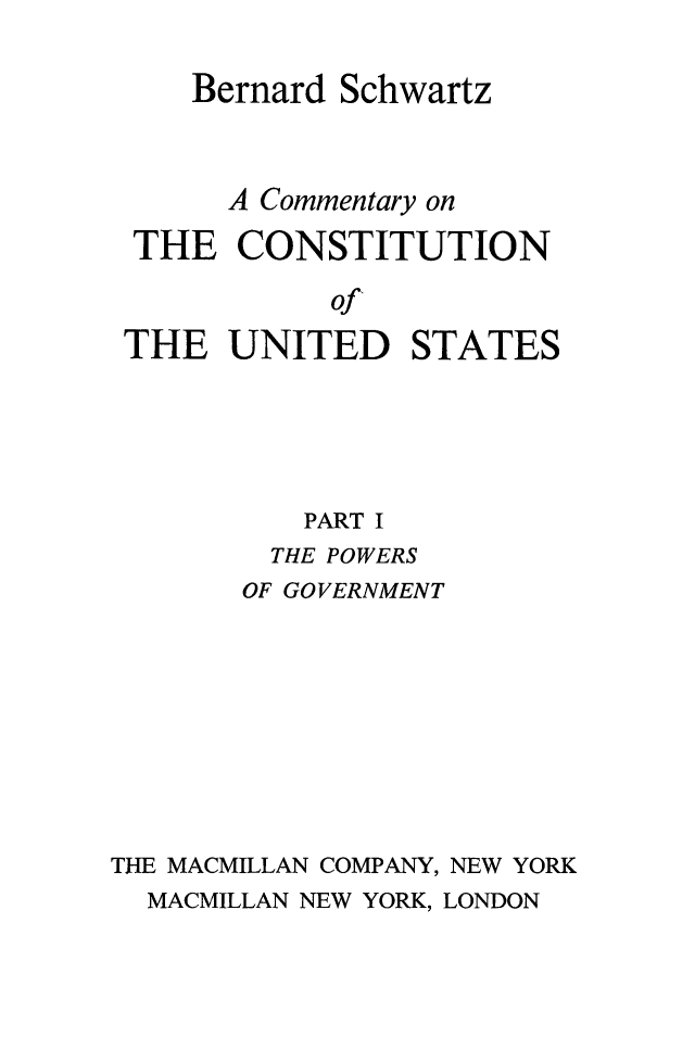 handle is hein.beal/cmconus0002 and id is 1 raw text is: 

    Bernard Schwartz



      A Commentary on

 THE   CONSTITUTION

            of
 THE  UNITED STATES





          PART I
          THE POWERS
       OF GOVERNMENT









THE MACMILLAN COMPANY, NEW YORK
  MACMILLAN NEW YORK, LONDON


