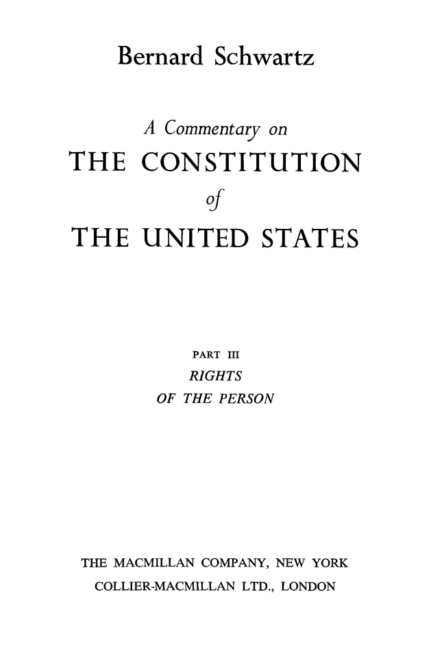 handle is hein.beal/cmconus0004 and id is 1 raw text is: 

    Bernard  Schwartz



       A Commentary on

THE   CONSTITUTION

            of

THE   UNITED STATES





           PART III
           RIGHTS
        OF THE PERSON








 THE MACMILLAN COMPANY, NEW YORK
 COLLIER-MACMILLAN LTD., LONDON


