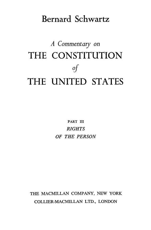 handle is hein.beal/cmconus0005 and id is 1 raw text is: 

    Bernard  Schwartz



      A Commentary on

THE   CONSTITUTION

            of

THE   UNITED STATES


          PART III
          RIGHTS
       OF THE PERSON








THE MACMILLAN COMPANY, NEW YORK
COLLIER-MACMILLAN LTD., LONDON


