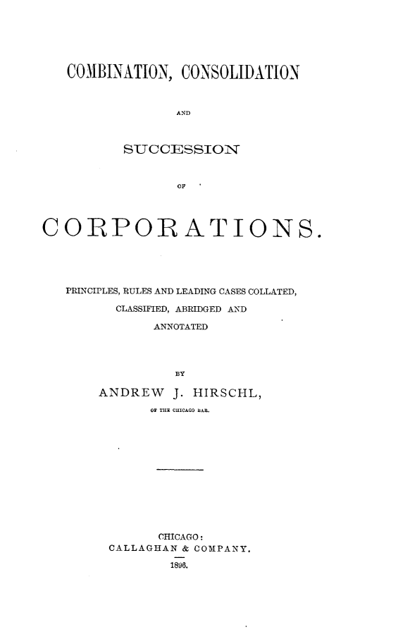 handle is hein.beal/cmcsolupt0001 and id is 1 raw text is: 






   COMBINATION, CONSOLIDATION



                 AND



          SUCCESSION


                 OF




CORPORATIONS.





   PRINCIPLES, RULES AND LEADING CASES COLLATED,

         CLASSIFIED, ABRIDGED AND

              ANNOTATED




                 BY

       ANDREW   J. HIRSCHL,

              OF THE CIICAGO B3AR.













              CHICAGO:
        CALLAGHAN & COMPANY.

                1896.


