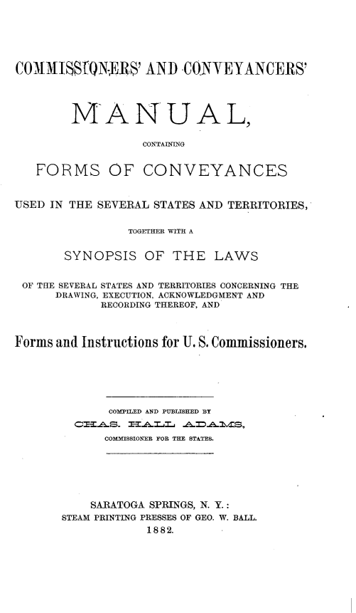 handle is hein.beal/cmcvymcf0001 and id is 1 raw text is: 






COMMIS8QN-ERS' AND CONYEYANCERS'





        MANUAL,

                  CONTAINING


   FORMS OF CONVEYANCES



USED IN THE SEVERAL STATES AND TERRITORIES,


                TOGETHER WITH A


       SYNOPSIS   OF  THE   LAWS


 OF THE SEVERAL STATES AND TERRITORIES CONCERNING THE
      DRAWING, EXECUTION, ACKNOWLEDGMENT AND
            RECORDING THEREOF, AND



Forms and Instructions for U. S. Commissioners.






             COMPILED AND PUBLISHED BY
          C'EAS TALLZ   ADAlidS,
             COMMISSIONER FOR THE STATES.







           SARATOGA SPRINGS, N. Y.:
       STEAM PRINTING PRESSES OF GEO. W. BALL.
                   1882.


