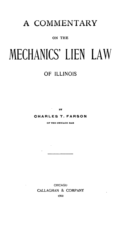 handle is hein.beal/cmechlli0001 and id is 1 raw text is: 


    A COMMENTARY

             ON THE



MECHANICS' LIEN LAW


   OF ILLINOIS





       BY
OHARLES T. FARSON
    OF THE CHICAGO DB











      CHICAGO
 CALLAGHAN & COMPANY
       1902


