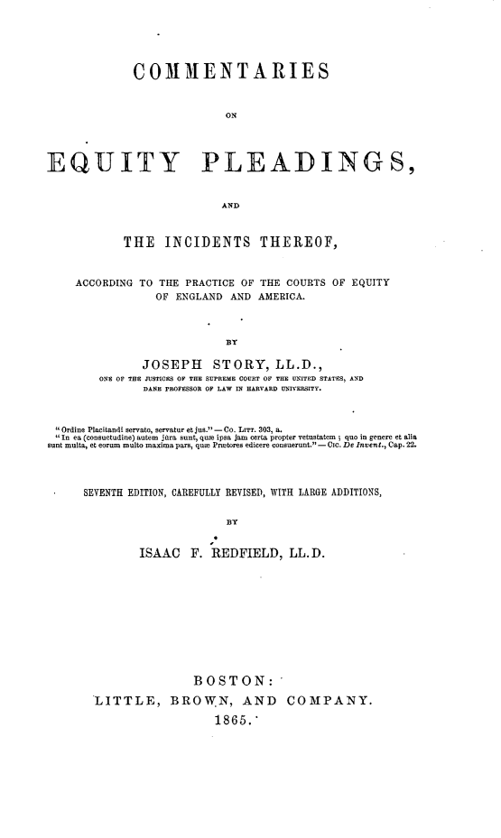 handle is hein.beal/cmequtpld0001 and id is 1 raw text is: 





              COMMENTARIES



                             ON




EQUJITY PLEADINGS,


                            AND


THE INCIDENTS THEREOF,


ACCORDING TO THE  PRACTICE OF THE COURTS OF EQUITY
             OF ENGLAND  AND AMERICA.


BY


               JOSEPH STORY, LL.D.,
        ONE OF THE JUSTICES OF THE SUPREME COURT OF THE UNITED STATES, AND
               DANE PROFESSOR OF LAW IN HARVARD UNIVERSITY.



 Ordine Placitandi servato, servatur et jus. - Co. LITT. 303, a.
 In ea (consuetudine) autem jara sunt, qua ipsa jam certa propter vetustatem; quo in genere et alia
sunt multa, et eorum multo maxima pars, qu  Prmtores edicere consuerunt. - CIc. De Invent., Cap. 22.




      SEVENTH EDITION, CAREFULLY REVISED, WITH LARGE ADDITIONS,


                             BY


               ISAAC   F. REDFIELD, LL.D.


                BOSTON:

LITTLE, BROWN, AND COMPANY.

                   1865.*


