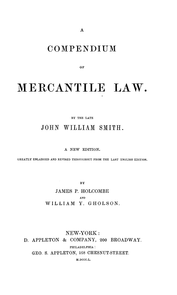 handle is hein.beal/cmercl0001 and id is 1 raw text is: COMPENDIUM
OF
MERCANTILE LAW.

BY THE LATE
JOHN WILLIAM SMITH.
A N7EW EDITION.
GREATLY ENLARGED AND REVISED THROUGHOUT FROM THE LAST ENGLISH EDITJON.
BY
JAMES P. HOLCOMBE
AND
WILLIAM Y. GHOLSON.
NEW-YORK:
D. APPLETON & COMPANY, 200 BROADWAY.
PHILADELPHIA:
GEO. S. APPLETON, 168 CHESNUT-STREET.
M.DCCC.L.


