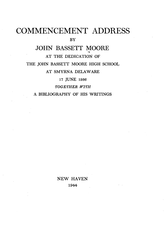 handle is hein.beal/cmetars0001 and id is 1 raw text is: 





COMMENCEMENT ADDRESS
                BY

      JOHN  BASSETT  MOORE

         AT THE DEDICATION OF
   THE JOHN BASSETT MOORE HIGH SCHOOL

         AT SMYRNA DELAWARE
             17 JUNE 1936
             TOGETHER WITH
     A BIBLIOGRAPHY OF HIS WRITINGS


NEW HAVEN
   1944


