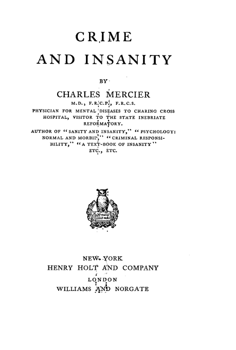 handle is hein.beal/cminsty0001 and id is 1 raw text is: 





           CRIME



 AND INSANITY


                BY-

      CHARLES MERCIER
          M.D., F.R.C;Pl, F.R.C.S.
PHYSICIAN FOR MENTAL 'DISEASES TO CHARING CROSS
   HOSPITAL, VISITOR TO THE STATE INEBRIATE
             REFORMATORY.
AUTHOR OF  SANITY AND INSANITY,  PSYCHOLOGY:
   NORMAL AND MORBILP, CRIMINAL RESPONSI-
     BILITY,  A TEXT-BOOK OF INSANITY
              ETC., ETC.


         NEW. YORK
HENRY HOLT AND COMPANY

          LqNDON
  WILLIAMS WPdD NORGATE


