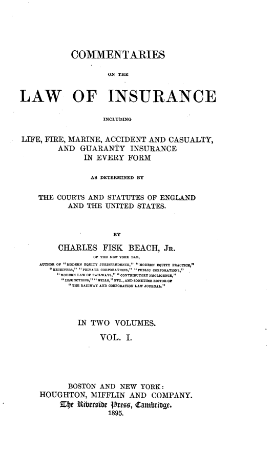 handle is hein.beal/cmlainsur0001 and id is 1 raw text is: 





             COMMENTARIES

                      ON THE


LAW OF INSURANCE

                     INCLUDING


LIFE, FIRE, MARINE, ACCIDENT AND CASUALTY,
          AND GUARANTY INSURANCE
                IN EVERY FORM

                  AS DETERMINED BY

     THE COURTS AND STATUTES OF ENGLAND
            AND THE UNITED STATES.


                        BY

          CHARLES FISK BEACH, JR.
                   OF THE NEW YORK BAR,
     AUTHOR OP  MODERN EQUITY JURISPRUDENCE, MODERN EQUITY PRACTICE,
        RECEIVERS, PRIVATE CORPORATIONS, PUBLIC CORPORATIONS,
        MODERN LAW OF RAILWAYS, CONTRIBUTORY NEGLIGENCE,
           INJUNCTIONS,  WILLS, ETC., AND SOMETIME EDITOR OP
           THE RAILWAY AND CORPORATION LAW JOURNAL.




               IN TWO VOLUMES.

                    VOL. I.




            BOSTON AND NEW YORK:

     HOUGHTON, MIFFLIN AND COMPANY.

                       1895.


