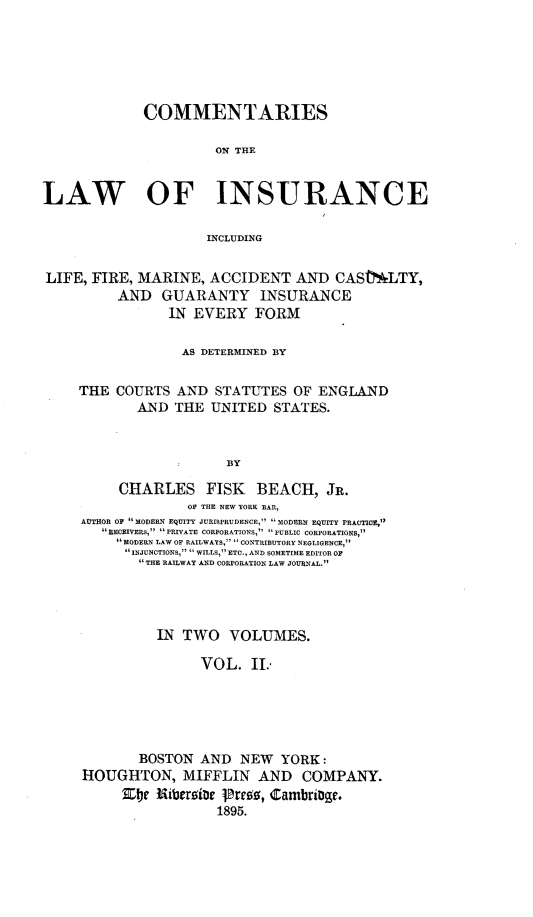 handle is hein.beal/cmlainsur0002 and id is 1 raw text is: 






             COMMENTARIES

                      ON THE


LAW OF INSURANCE

                     INCLUDING


LIFE, FIRE, MARINE, ACCIDENT AND CAStLTY,
          AND GUARANTY INSURANCE
                IN EVERY FORM

                  AS DETERMINED BY


     THE COURTS AND STATUTES OF ENGLAND
            AND THE UNITED STATES.



                        BY

          CHARLES FISK BEACH, JR.
                   OF THE NEW YORK BAR,
     AUTHOR OF MODERN EQUITY JURISPRUDENCE, MODERN4 EQUITY PRACTICE,
         RECIVERS PRIVATE CORPORATIONS, PUBLIC CORPORATIONS,
          MODERN LAW OF RAILWAYS,  CONTRIBUTORY NEGLIGENCE,
          INJUNCTIONS,  WILLS, ETC., AND SOMETIME EDITOR OF
             THE RAILWAY AND CORPORATION LAW JOURNAL.


          IN TWO VOLUMES.

               VOL. II..





       BOSTON AND NEW YORK:
HOUGHTON, MIFFLIN AND COMPANY.
     be3 Ribegrs~e Pr18, Cambri95.
                 1895.


