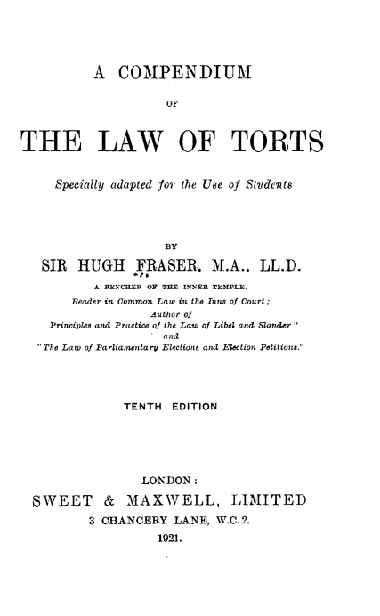 handle is hein.beal/cmlatr0001 and id is 1 raw text is: 






           A COMPENDIUM


                     OF



THE LAW OF TORTS



     Specially adapted for the Ukte of Studerts





                     BY
   SIR HUGH FRASER, M.A., LL.D.
                 teo
           A BENCIIER OF THE INNER TEMPLE.
       Reader in Common Law in the Inns of Court;
                   Author of
    Principles and Practice of the Law of Libel and Slander
                   .and
  The Law of Parliamentary Election8 and Ejection Petitions.


             TENTH EDITION






                LONDON:

SWEET & MAXWELL, LIMITED

        3 CHANCERY LANE, W.C.2.

                  1921.


