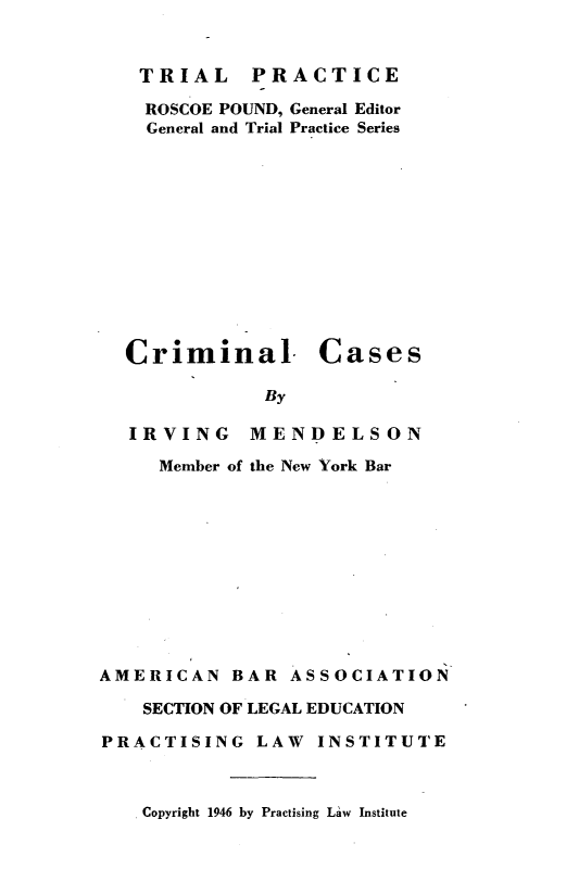handle is hein.beal/cmlcse0001 and id is 1 raw text is: 


TRIAL PRACTICE

  ROSCOE POUND, General Editor
  General and Trial Practice Series












Criminal. Cases

            By


IRVING

   Member of


MENDELSON

the New York Bar


AMERICAN   BAR  ASSOCIATION

    SECTION OF LEGAL EDUCATION

PRACTISING   LAW  INSTITUTE


Copyright 1946 by Practising Law Institute


